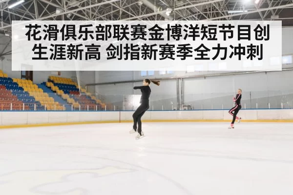 花滑俱乐部联赛金博洋短节目创生涯新高 剑指新赛季全力冲刺